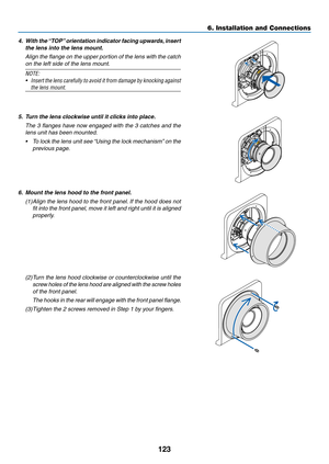 Page 136123
4.	 With	the	“T OP”	orientation 	indicator 	facing 	upwar ds,	inser t	
the lens into the lens mount.
	 Align	the	flange 	on 	the 	upper 	por tion 	of 	the 	lens 	with 	the 	catch 	
on	the	left	side	of	the	lens	mount.
NOTE:
•	 Insert	the	lens 	carefully 	to 	avoid 	it 	from 	damage 	by 	knocking 	against	
the lens mount.
5. Turn the lens clockwise until it clicks into place.
	 The	3	flanges 	ha ve 	no w 	engaged 	with 	the 	3 	catches 	and 	the 	
lens	unit	has	been	mounted.
•	 To	lock	the 	lens 	unit...