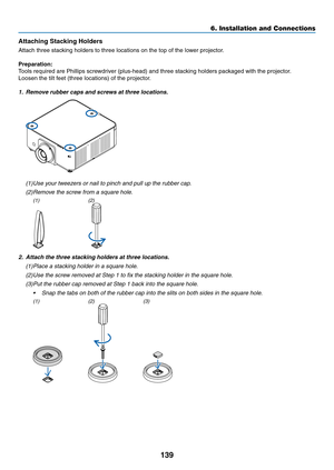 Page 152139
Attaching	Stacking	Holders
Attach	three	stacking	holders	to	three	locations	on	the	top	of	the	lower	projector.
Preparation:
Tools	required	are	Phillips	screwdriver	(plus-head)	and	three	stacking	holders	packaged	with	the	projector.
Loosen	the	tilt	feet	(three	locations)	of	the	projector.
1. Remove rubber caps and screws at three locations.
(1)	Use	your	tweezers	or	nail	to	pinch	and	pull	up	the	rubber	cap.
(2)	Remove	the	screw	from	a	square	hole.
(1)(2)
2. Attach the three stacking holders at three...