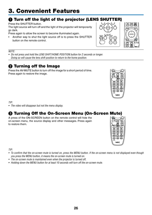 Page 3926
3. Convenient Features
❶ Turn off the light of the projector (LENS SHUTTER)
Press	the	SHUTTER	button.	
The	light	source 	will 	tur n 	off 	and 	the 	light 	of 	the 	projector 	will 	tempor arily 	
go	dark.
Press	again	to	allow	the	screen	to	become	illuminated	again.
•	 Another	way 	to 	shut 	the 	light 	source 	off 	is 	to 	press 	the 	SHUTTER 	
button	on	the	remote	control.
 
NOTE: 
•	 Do	not	press	and	hold	the	LENS	SHIFT/HOME	POSITION	button	for	2	seconds	or	longer.
	 Doing	so	will	cause	the	lens...