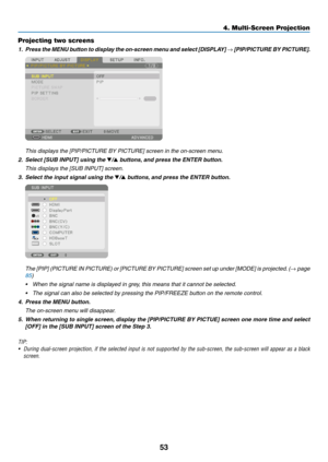 Page 6653
Projecting two screens
1.	 Press	the	MENU 	b utton 	to 	displa y 	the 	on-screen 	men u 	and 	select 	[DISPLA Y] 	→	[PIP/PICTURE	BY 	PICTURE].
	 This	displays	the	[PIP/PICTURE	BY	PICTURE]	screen	in	the	on-screen	menu.
2.	 Select	[SUB	INPUT]	using	the	▼/▲ buttons, and press the ENTER button.
	 This	displays	the	[SUB	INPUT]	screen.
3. Select the input signal using the ▼/▲ buttons, and press the ENTER button.
	 The	[PIP]	(PICTURE 	IN 	PICTURE) 	or 	[PICTURE 	BY 	PICTURE] 	screen 	set 	up 	under 	[MODE]...