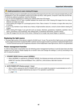 Page 8vi
 Health precautions to users viewing 3D images
Before	viewing,	be 	sure 	to 	read 	health 	care 	precautions 	that 	ma y 	be 	f ound 	in 	the 	user’ s 	man ual 	included 	with 	y our 	3D	
eyeglasses	or	y our 	3D 	compatib le 	content 	such 	as 	Blu-r ay 	Discs , 	video 	games , 	computer’ s 	video 	files 	and 	the 	lik e.
To	avoid	any	adverse	symptoms,	heed	the	following:
•	 Do	not	use	3D	eyeglasses	for	viewing	any	material	other	than	3D	images.
•	 Allow	a	distance 	of 	2 	m/7 	f eet 	or 	g reater...