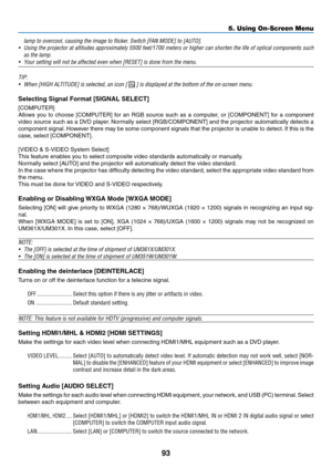 Page 10493
5. Using On-Screen Menu
lamp	to	overcool,	causing	the	image	to	flicker.	Switch	[FAN	MODE]	to	[AUTO].
•	 Using	the	projector	 at	altitudes	 approximately	 5500	feet/1700	 meters	or	higher	 can	shorten	 the	life	of	optical	 components	 such	
as	the	lamp.
•	 Your	setting	will	not	be	affected	even	when	[RESET]	is	done	from	the	menu.
TIP:	
•	 When	[HIGH	ALTITUDE]	is	selected,	an	icon	[		]	is	displayed	at	the	bottom	of	the	on-screen	menu.
Selecting	Signal	Format	[SIGNAL	SELECT]
[COMPUTER]
Allows	you	to...