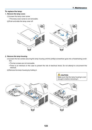 Page 134123
7. Maintenance
2. Remove the lamp housing.
(1)	Loosen	 the	two	 screws	 securing	 the	lamp	 housing	 until	the	phillips	 screwdriver	 goes	into	a	freewheeling	 condi-
tion.
	 •	 The	two	screws	are	not	removable.
	 •		There	 is	an	 interlock	 on	this	 case	 to	prevent	 the	risk	 of	electrical	 shock.	Do	 not	 attempt	 to	circumvent	 this	
interlock.
(2)	Remove	the	lamp	housing	by	holding	it.
To	replace	the	lamp: 	
1. Remove the lamp cover.
(1)	Loosen	the	lamp	cover	screw
	 •	 The	lamp	cover	screw	is...