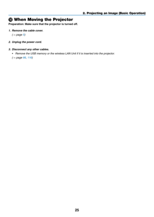 Page 3625
2. Projecting an Image (Basic Operation)
 When Moving the Projector
Preparation:	Make	sure	that	the	projector	is	turned	off.
1. Remove the cable cover.
 (→ page 5)
2.  Unplug the power cord.
3.  Disconnect any other cables.
•	 Remove	the	USB	memory	or	the	wireless	LAN	Unit	if	it	is	inserted	into	the	projector.
 (→ page 66, 116) 
