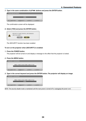 Page 4534
3. Convenient Features
7. Type in the same combination of  buttons and press the ENTER button.
  The confirmation screen will be displayed.
8.	 Select	[YES]	and	press	the	ENTER	button.
	 The	SECURITY	function	has	been	enabled.
To	turn	on	the	projector	when	[SECURITY]	is	enabled:
1. Press the POWER button.
	 The	projector	will	be	turned	on	and	display	a	message	to	the	effect	that	the	projector	is	locked.
2.  Press the MENU button.
3.  Type in the correct keyword and press the ENTER button. The...