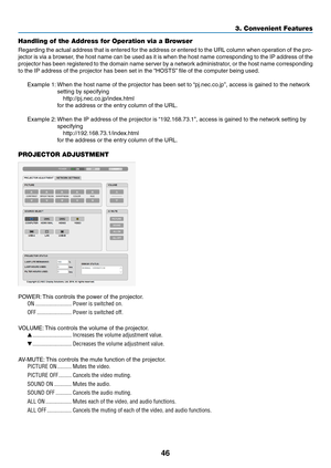 Page 5746
3. Convenient Features
Handling of the Address for Operation via a Browser
Regarding	the	actual	 address	 that	is	entered	 for	the	 address	 or	entered	 to	the	 URL	 column	 when	operation	 of	the	 pro-
jector	 is	via	 a	browser,	 the	host	 name	 can	be	used	 as	it	is	 when	 the	host	 name	 corresponding	 to	the	 IP	address	 of	the	
projector	 has	been	 registered	 to	the	 domain	 name	server	 by	a	network	 administrator,	 or	the	 host	 name	 corresponding	
to	the	IP	address	of	the	projector	has	been...