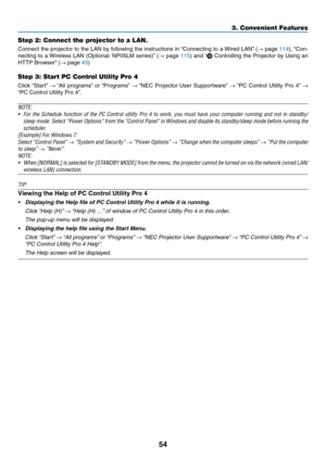 Page 6554
3. Convenient Features
Step 2: Connect the projector to a LAN.
Connect	the	projector	 to	the	 LAN	 by	following	 the	instructions	 in	“Connecting	 to	a	Wired	 LAN”	(→	page	114),	 “Con-
necting	 to	a	Wireless	 LAN	(Optional: 	NP05LM	 series)”	(→	page	115)	 and	 “	Controlling	 the	Projector	 by	Using	 an	
HTTP	Browser” 	(→	page	45)
Step 3: Start PC Control Utility Pro 4
Click	“Start” 	→	“All	 programs” 	or	 “Programs” 	→	“NEC	 Projector	 User	Supportware” 	→	“PC	 Control	 Utility	Pro	4”	→ 
“PC	Control...