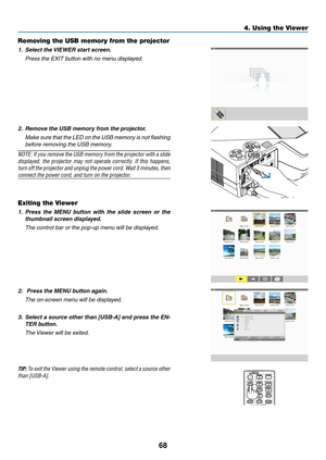 Page 7968
4. Using the Viewer
Removing the USB memory from the projector
1.	 Select	the	VIEWER	start	screen.
	 Press	the	EXIT	button	with	no	menu	displayed.
2. Remove the USB memory from the projector.
	 Make	 sure	that	the	LED	 on	the	 USB	 memory	 is	not	 flashing	
before removing the USB memory.
NOTE:	 If	you	 remove	 the	USB	 memory	 from	the	projector	 with	a	slide	
displayed,	 the	projector	 may	not	operate	 correctly.	 If	this	 happens,	
turn	off 	the 	projector 	and 	unplug	 the	power 	cord. 	Wait 	3...