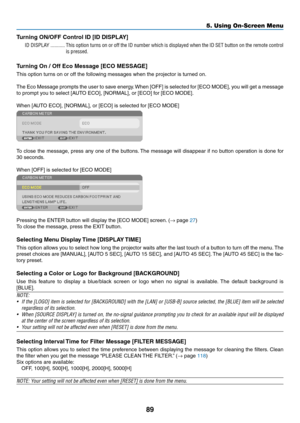 Page 10089
5. Using On-Screen Menu
Turning	ON/OFF	Control	ID	[ID	DISPLAY]
ID DISPLAY �����������This option turns on or off the ID number which is displayed when the ID SET button on the remote control 
is pressed�
Turning	On	/	Off	Eco	Message	[ECO	MESSAGE]
This	option	turns	on	or	off	the	following	messages	when	the	projector	is	turned	on. 	
The	Eco	Message	 prompts	the	user	 to	save	 energy. 	When	 [OFF]	is	selected	 for	[ECO	 MODE],	 you	will	get	 a	message	
to	prompt	you	to	select	[AUTO	ECO],	[NORMAL],	or...