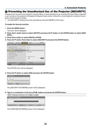 Page 4433
3. Convenient Features
 Preventing the Unauthorized Use of the Projector [SECURITY]
A	keyword	 can	be	set	 for	your	 projector	 using	the	Menu	 to	avoid	 operation	 by	an	 unauthorized	 user.	When	 a	keyword	
is	 set,	 turning	 on	the	 projector	 will	display	 the	Keyword	 input	screen. 	Unless	 the	correct	 keyword	 is	entered,	 the	pro-
jector	cannot	project	an	image. 	
•	 The	[SECURITY]	setting	cannot	be	cancelled	by	using	the	[RESET]	of	the	menu.
To	enable	the	Security	function:
1. Press the MENU...