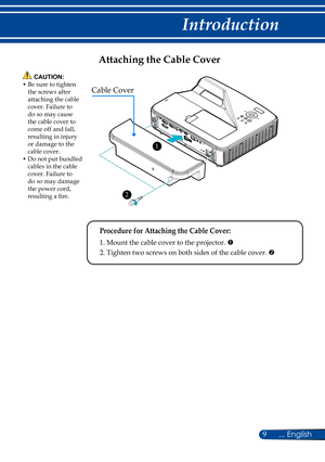 Page 169... English
Introduction
Attaching the Cable Cover
 Procedure for Attaching the Cable Cover:
 1. Mount the cable cover to the projector. 
	2. Tighten two screws on both sides of the cable cover. 
Cable Cover
 1
 2
 CAUTION:•  Be sure to tighten the screws after attaching the cable cover. Failure to do so may cause the cable cover to come off and fall, resulting in injury or damage to the cable cover.•  Do not put bundled cables in the cable cover. Failure to do so may damage the power cord, resulting...