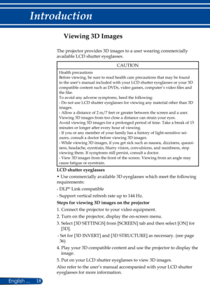 Page 2518English ...
Introduction
Viewing 3D Images
The projector provides 3D images to a user wearing commercially 
available LCD shutter eyeglasses.
CAUTION
Health precautionsBefore viewing, be sure to read health care precautions that may be found in the user’s manual included with your LCD shutter eyeglasses or your 3D compatible content such as DVDs, video games, computer’s video files and the like.To avoid any adverse symptoms, heed the following:- Do not use LCD shutter eyeglasses for viewing any...