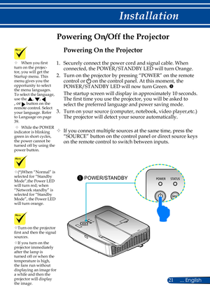 Page 2821... English
Installation
Powering On/Off the Projector
Turn on the projector first and then the signal sources.
If you turn on the projector immediately after the lamp is turned off or when the temperature is high, the fans run without displaying an image for a while and then the projector will display the image.
(*)When “Normal” is selected for “Standby Mode”,the Power LED will turn red; when “Network standby” is selected for “Standby Mode”, the Power LED will turn orange.
POWER/STANDBY 1
	When...