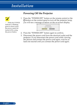 Page 2922English ...
Installation
Powering Off the Projector
1.    Press the “POWER OFF” button on the remote control or the 
 button on the control panel to turn off the projector lamp, 
you will see a message as below on the on-screen display.
 
POWER OFF
YES NO
ARE YOU SURE?
2.   Press the “POWER OFF” button again to confirm. 
3.   
Disconnect the power cord from the electrical outlet and the 
projector. If you disconnect the power cord while viewing 
the picture and connect the power cord again, wait for at...