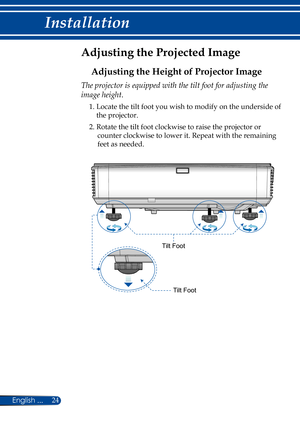 Page 3124English ...
Installation
Adjusting the Projected Image
Adjusting the Height of Projector Image
The projector is equipped with the tilt foot for adjusting the 
image height.
1.  Locate the tilt foot you wish to modify on the underside of 
the projector.
2.  Rotate the tilt foot clockwise to raise the projector or 
counter clockwise to lower it. Repeat with the remaining 
feet as needed.
Tilt Foot
Tilt Foot 