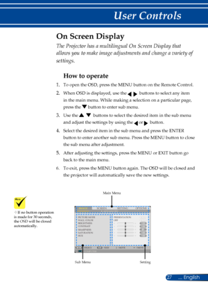 Page 3427... English
User Controls
SCREENIMAGESETTINGOPTIONSGENERALADVANCED
PICTURE MODEWALL COLORBRIGHTNESSCONTRASTSHARPNESSSATURATIONHUE
PRESENTATIONOFF
COMPUTERSELECTEXITMOVEMOVE
The Projector has a multilingual On Screen Display that 
allows you to make image adjustments and change a variety of 
settings.
How to operate 
1. To open the OSD, press the MENU button on the Remote Control.
2.  When OSD is displayed, use the     buttons to select any item 
in the main menu. While making a selection on a...