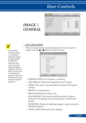 Page 3831... English
User Controls
 PICTURE MODE
There are many factory presets optimized for various types of 
images. Use the  or  button to select the item. 
PICTURE MODEPRESENTATION
HIGH-BRIGHT
MOVIE VIDEO
sRGB
BLACKBOARD
DICOM SIM.
USER1
USER2
 PRESENTATION: For computer or notebook.
 HIGH-BRIGHT: Maximum brightness from PC input.
 VIDEO: This mode is recommended for typical TV program 
viewing. 
 MOVIE: For home theater.
 sRGB: Standardized accurate color.
 BLACKBOARD: This mode should be selected...