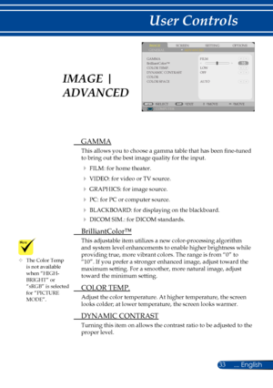 Page 4033... English
User Controls
	The Color Temp is not available when “HIGH-BRIGHT” or “sRGB” is selected for “PICTURE MODE”.
SCREENIMAGESETTINGOPTIONSGENERALADVANCED
GAMMA
COLOR TEMP.DYNAMIC CONTRASTCOLORCOLOR SPACE
FILM
LOW
COMPUTERSELECTEXITMOVEMOVE
OFF
AUTO
BrilliantColor™
 GAMMA
This allows you to choose a gamma table that has been fine-tuned 
to bring out the best image quality for the input.
  FILM: for home theater.
  VIDEO: for video or TV source.
  GRAPHICS: for image source.
  PC: for PC or...