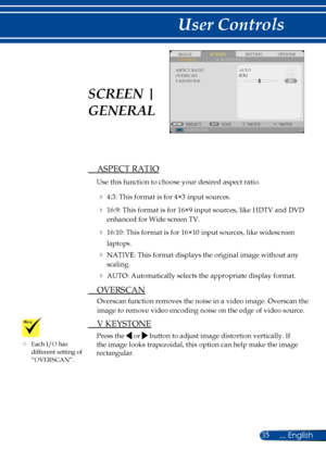 Page 4235... English
User Controls
SCREENIMAGESETTINGOPTIONSGENERAL3D SETTINGS
V KEYSTONE
AUTO
COMPUTERSELECTEXITMOVEMOVE
OVERSCANASPECT RATIO
 ASPECT RATIO
Use this function to choose your desired aspect ratio.
  4:3: This format is for 4×3 input sources.
  16:9: This format is for 16×9 input sources, like HDTV and DVD 
enhanced for Wide screen TV. 
  16:10: This format is for 16×10 input sources, like widescreen 
laptops.
  NATIVE: This format displays the original image without any 
scaling.
  AUTO:...