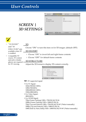 Page 4336English ...
User Controls
TIP: 3D supported signal
•  For PC Signal :1024x768@60/120Hz1280x720@60Hz1280x800@60/120Hz1920x1080@60Hz•  For Video Signal :
480i@60Hz•  For HDMI Signal :720p (Frame Packing) 1280 x 720@50/60/59.941080p (Frame Packing) 1920 x 1080@23.98/24720p (Top and Bottom) 1280 x 720@50/60/59.94* (*Select manually)1080p (Top and Bottom) 1920 x 1080@23.98/241080i (Side by Side (Half)) 1920 x 1080@50/60/59.94* (*Select manually)
SCREENIMAGESETTINGOPTIONSGENERAL3D SETTINGS
3D STRUCTURE
OFF...