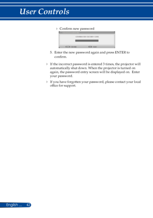 Page 4942English ...
User Controls
 Confirm new password 
CONFIRM NEW SECURITY CODE
CHANGE PASSWORD
EXIT
ENTER
5.  Enter the new password again and press ENTER to 
confirm. 
 If the incorrect password is entered 3 times, the projector will 
automatically shut down. When the projector is turned on 
again, the password entry screen will be displayed on.  Enter 
your password.
 If you have forgotten your password, please contact your local 
office for support. 