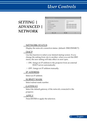 Page 5043... English
User Controls
NETWORK
NETWORK STATUSDISCONNECTDHCPIP ADDRESSSUBNET MASKGATEWAYAPPLY
OFF
 NETWORK STATUS
Display the network connection status. (default: DISCONNECT)
 DHCP
Use this function to select your desired startup screen. If you 
change the setting from one to another, when you exit the OSD 
menu, the new setting will take effect on next open.
 ON: Assign an IP address to the projector from an external 
DHCP server automatically.
 OFF: Assign an IP address manually.
  IP ADDRESS...