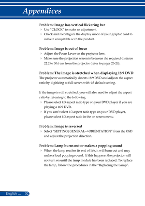 Page 5952English ...
Appendices
Problem: Image has vertical flickering bar
 Use “CLOCK” to make an adjustment.
   Check and reconfigure the display mode of your graphic card to 
make it compatible with the product. 
Problem: Image is out of focus
 Adjust the Focus Lever on the projector lens. 
   Make sure the projection screen is between the required distance 
22.2 to 30.6 cm from the projector (refer to pages 25-26). 
Problem: The image is stretched when displaying 16:9 DVD
 
The projector automatically...