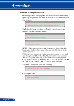 Page 6154English ...
Appendices
Problem: Message Reminders
  Over temperature - the projector has exceeded its recommended 
operating temperature and must be allowed to cool down before it 
may be used.
WARNING! TEMPERATURE TOO HIGH
1. MAKE SURE AIR IN AND OUTLETS ARE NOT BLOCKED.
2. MAKE SURE THE ENVIRONMENT TEMPERATURE IS UNDER 40 DEGREE C
  Replacing the lamp - the lamp is about to reach its maximum 
lifetime. Prepare to replace it soon. 
WARNING! LAMP
LAMP WARNING
LAMP LIFE IS ABOVE LIMIT TIME. LAMP OFF!...