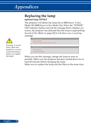 Page 6356English ...
Appendices
Replacing the lamp 
optional lamp NP34LP
The projector will detect the lamp life at 3000 hours  in Eco 
Mode Off (4000 hours in Eco Mode On). When the “POWER” 
LED indicator flashes red and the message below displays on-
screen, the projector has detected that the lamp is approaching 
its end of life. (Refer to page 23) It will show you a warning 
message: 
WARNING! LAMP
LAMP WARNING
LAMP LIFE IS ABOVE LIMIT TIME. LAMP OFF!
WARNING! LAMP
LAMP WARNING
LAMP LIFE EXCEEDED.
 
When...