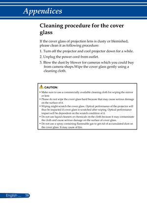 Page 6558English ...
Appendices
Cleaning procedure for the cover 
glass
If the cover glass of projection lens is dusty or blemished, 
please clean it as following procedure:
1.  Turn off the projector and cool projector down for a while.
2.  Unplug the power cord from outlet.
3.  Blow the dust by blower for cameras which you could buy 
from camera shops.Wipe the cover glass gently using a 
cleaning cloth.
 CAUTION:
•  Make sure to use a commercially available cleaning cloth for wiping the mirror or lens•...