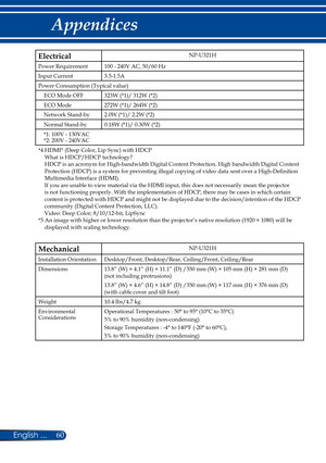 Page 6760English ...
Appendices
ElectricalNP-U321H
Power Requirement100 - 240V AC, 50/60 Hz
Input Current3.5-1.5A
Power Consumption (Typical value)
ECO Mode OFF323W (*1)/ 312W (*2)
ECO Mode272W (*1)/ 264W (*2)
Network Stand-by2.0W (*1)/ 2.2W (*2)
Normal Stand-by0.18W (*1)/ 0.30W (*2)
*1: 100V - 130VAC*2: 200V - 240VAC
*4  HDMI® (Deep Color, Lip Sync) with HDCP What is HDCP/HDCP technology? HDCP is an acronym for High-bandwidth Digital Content Protection. High bandwidth Digital Content Protection (HDCP) is a...