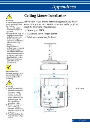 Page 7467... English
Appendices
Please note that damage resulting from incorrect installation will invalidate the warranty.
Ceiling Mount Installation
If you wish to use a third party ceiling mount kit, please 
ensure the screws used to attach a mount to the projector 
meet the following specifications:
 Screw type: M4*4
 Maximum screw length: 11mm
 Minimum screw length: 8mm
Warning: 1.  If you buy a ceiling mount from another company, please be sure to use the correct screw size. Screw size will vary...