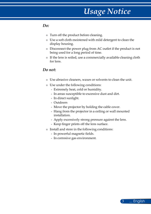 Page 103... English
Usage Notice
  Do:
■   Turn off the product before cleaning.
■   Use a soft cloth moistened with mild detergent to clean the 
display housing.
■   Disconnect the power plug from AC outlet if the product is not 
being used for a long period of time.
■   If the lens is soiled, use a commercially available cleaning cloth 
for lens.
  Do not:
■   Use abrasive cleaners, waxes or solvents to clean the unit.
■   Use under the following conditions:
-   Extremely heat, cold or humidity.
-   In areas...