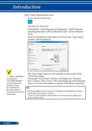 Page 2518English ...
Introduction
Step 3: Start Virtual Remote Tool
Start using the shortcut icon
Start from the Start menu
Click [Start] -> [All Programs] or [Programs] -> [NEC Projector 
User Supportware] -> [Virtual Remote Tool] -> [Virtual Remote 
Tool].
When Virtual Remote Tool starts for the first time, “Easy Setup” 
window will be displayed.
The “Easy Setup” feature is not available on this model. Click 
“Close Easy Setup”. 
Closing the “Easy Setup” window will display the “Projector 
List” window. Click...