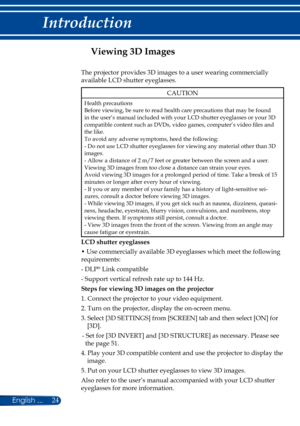 Page 3124English ...
Introduction
Viewing 3D Images
The projector provides 3D images to a user wearing commercially 
available LCD shutter eyeglasses.
CAUTION
Health precautionsBefore viewing, be sure to read health care precautions that may be found in the user’s manual included with your LCD shutter eyeglasses or your 3D compatible content such as DVDs, video games, computer’s video files and the like.To avoid any adverse symptoms, heed the following:- Do not use LCD shutter eyeglasses for viewing any...