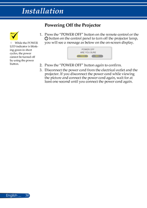 Page 3730English ...
Installation
Powering Off the Projector
1.    Press the “POWER OFF” button on the remote control or the 
 button on the control panel to turn off the projector lamp, 
you will see a message as below on the on-screen display.
 
ARE YOU SURE
YES NO
POWER OFF
2.   Press the “POWER OFF” button again to confirm. 
3.   
Disconnect the power cord from the electrical outlet and the 
projector. If you disconnect the power cord while viewing 
the picture and connect the power cord again, wait for at...