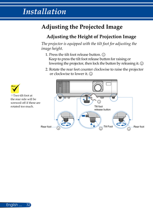 Page 3932English ...
Installation
Adjusting the Projected Image
Adjusting the Height of Projection Image
The projector is equipped with the tilt foot for adjusting the 
image height.
1.  Press the tilt foot release button. 1
    Keep to press the tilt foot release button for raising or 
lowering the projector, then lock the button by releasing it. 2
2.  Rotate the rear feet counter clockwise to raise the projector 
or clockwise to lower it. 3
Rear footRear foot
Tilt footrelease button
Tilt Foot32
1
3
Two tilt...