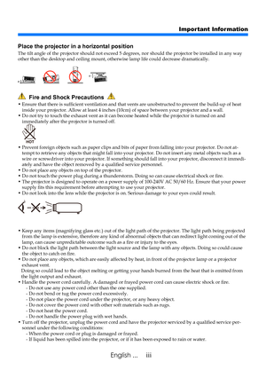 Page 5iiiEnglish ...
Important Information
  Fire and Shock Precautions  
•  Ensure that there is sufficient ventilation and that vents are unobstructed to prevent the build-up of heat inside your projector. Allow at least 4 inches (10cm) of space between your projector and a wall.•  Do not try to touch the exhaust vent as it can become heated while the projector is turned on and immediately after the projector is turned off.
•  Prevent foreign objects such as paper clips and bits of paper from falling into...