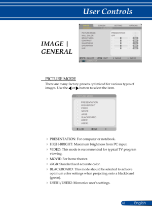 Page 4841... English
User Controls
 PICTURE MODE
There are many factory presets optimized for various types of 
images. Use the  or  button to select the item. 
PICTURE MODEPRESENTATION
HIGH-BRIGHTMOVIE
VIDEO
sRGB
BLACKBOARD
USER1
USER2
  PRESENTATION: For computer or notebook.
 HIGH-BRIGHT: Maximum brightness from PC input.
 VIDEO: This mode is recommended for typical TV program 
viewing. 
 MOVIE: For home theater.
 sRGB: Standardized accurate color.
 BLACKBOARD: This mode should be selected to achieve...