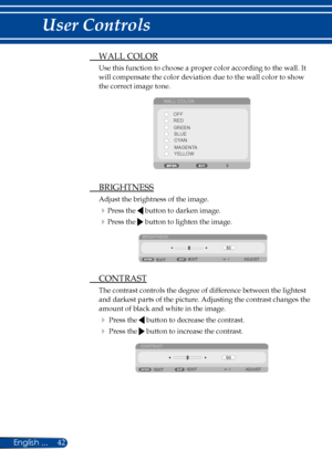 Page 4942English ...
User Controls
 WALL COLOR
Use this function to choose a proper color according to the wall. It 
will compensate the color deviation due to the wall color to show 
the correct image tone.
WALL COLOR
OFF
RED
BLUE
GREEN
CYAN
MAGENTA
YELLOW
  BRIGHTNESS
Adjust the brightness of the image.
Press the  button to darken image.
Press the  button to lighten the image.
BRIGHTNESS
EXIT EXIT
ADJUST
 
CONTRAST
The contrast controls the degree of difference between the lightest 
and darkest parts of the...