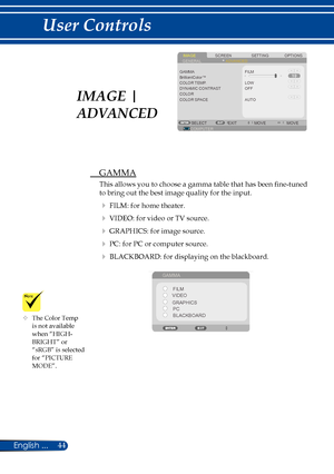 Page 5144English ...
User Controls
	The Color Temp is not available when “HIGH-BRIGHT” or “sRGB” is selected for “PICTURE MODE”.
SCREENIMAGESETTINGOPTIONSGENERALADVANCED
GAMMA
COLOR TEMP.DYNAMIC CONTRASTCOLORCOLOR SPACE
FILM
LOW
COMPUTERSELECTEXITMOVEMOVE
OFF
AUTO
BrilliantColor™
 GAMMA
This allows you to choose a gamma table that has been fine-tuned 
to bring out the best image quality for the input.
  FILM: for home theater.
  VIDEO: for video or TV source.
  GRAPHICS: for image source.
  PC: for PC or...