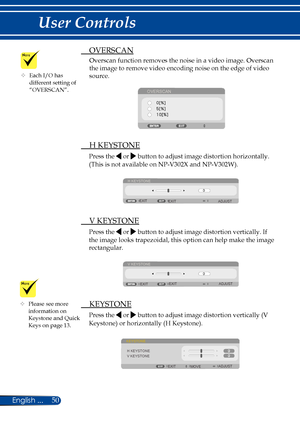 Page 5750English ...
User Controls
 OVERSCAN
Overscan function removes the noise in a video image. Overscan 
the image to remove video encoding noise on the edge of video 
source. 
OVERSCAN
 H KEYSTONE
Press the  or  button to adjust image distortion horizontally.
(This is not available on NP-V302X and NP-V302W).
H KEYSTONE
EXIT ADJUST
EXIT
 
V KEYSTONE
Press the  or  button to adjust image distortion vertically. If 
the image looks trapezoidal, this option can help make the image 
rectangular.
V KEYSTONE
EXIT...