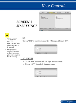 Page 5851... English
User Controls
SCREENIMAGESETTINGOPTIONSGENERAL3D SETTINGS
3D STRUCTURE
OFF
COMPUTERSELECTEXITMOVEMOVE
3D INVERT3DOFFFRAME PACKING
  3D
Choose “ON” to turn this item on for 3D images. (default: OFF)
3D
OFFON
  3D INVERT
 Choose “ON” to invert left and right frame contents.
 Choose “OFF” for default frame contents. 
3D INVERT
OFFON
	“3D INVERT” 
and “3D 
STRUCTURE”only available when 3D is enabled.
	Compatible 3D source, 3D content and active shutter glasses are required for 3D viewing....