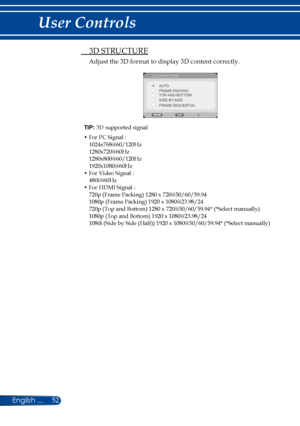 Page 5952English ...
User Controls
TIP: 3D supported signal
•  For PC Signal :1024x768@60/120Hz1280x720@60Hz1280x800@60/120Hz1920x1080@60Hz•  For Video Signal :480i@60Hz•  For HDMI Signal :720p (Frame Packing) 1280 x 720@50/60/59.941080p (Frame Packing) 1920 x 1080@23.98/24720p (Top and Bottom) 1280 x 720@50/60/59.94* (*Select manually)1080p (Top and Bottom) 1920 x 1080@23.98/241080i (Side by Side (Half)) 1920 x 1080@50/60/59.94* (*Select manually)
  3D STRUCTURE
Adjust the 3D format to display 3D content...