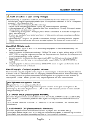 Page 7vEnglish ...
Important Information
About High Altitude mode 
•    Set [FAN MODE] to [HIGH ALTITUDE] when using the projector at altitu des approximately 2500 feet/760 meters or higher. •    Using the projector at altitudes approximately 2500 feet/760 meters or hig her without setting to [HIGH ALTITUDE] can cause the projector to overheat and the protector could shut down. If this happens, wait a couple minutes and turn on the projector. •    Using the projector at altitudes less than approximately 2500...