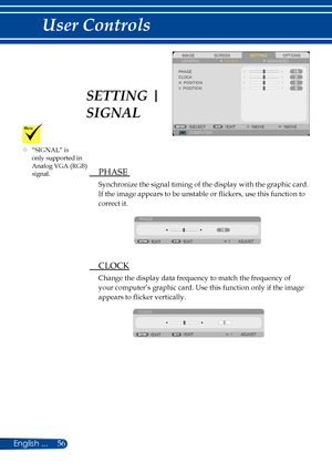 Page 6356English ...
User Controls
SCREENIMAGESETTINGOPTIONSGENERALSIGNAL
PHASECLOCKH. POSITIONV. POSITION
COMPUTERSELECTEXITMOVEMOVE
ADVANCED
 PHASE 
Synchronize the signal timing of the display with the graphic card. 
If the image appears to be unstable or flickers, use this function to 
correct it.
PHASE
EXIT ADJUST
EXIT
  CLOCK
Change the display data frequency to match the frequency of 
your computer’s graphic card. Use this function only if the image 
appears to flicker vertically.
CLOCK
EXIT ADJUST
EXIT...