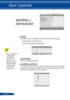 Page 6558English ...
User Controls
SCREENIMAGESETTINGOPTIONSGENERALSIGNAL
LOGONETWORKCLOSED CAPTIONSECURITYTEST PATTERN
OFF
COMPUTERSELECTEXITMOVEMOVE
ADVANCED
OFFOFF
 LOGO
Use this function to display the startup screen (NEC logo).
 ON: Displays the NEC logo.
 OFF: Not display the NEC logo.
LOGO
OFFON
  NETWORK
Please see the pages 64-68.
 CLOSED CAPTION
Use this function to enable closed caption and activate the closed 
caption menu. Select an appropriate closed captions option: OFF, 
CC1, CC2, CC3, CC4,...