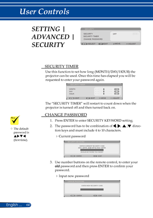 Page 6760English ...
User Controls
SECURITY
ADJUSTEXIT
SECURITYOFFSECURITY TIMERCHANGE PASSWORD
SELECTMOVE
 SECURITY TIMER
Use this function to set how long (MONTH/DAY/HOUR) the 
projector can be used. Once this time has elapsed you will be  
requested to enter your password again.
 
MONTH
EXITMOVE ADJUST
SECURITY TIMER
DAY
HOUR
EXIT
The “SECURITY TIMER” will restart to count down when the 
projector is turned off and then turned back on.
 CHANGE PASSWORD
1.  Press ENTER to enter SECURITY KEYWORD setting.
2....