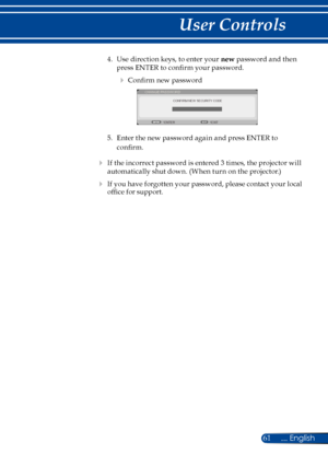 Page 6861... English
User Controls
4. Use direction keys, to enter your new password and then 
press ENTER to confirm your password. 
 Confirm new password 
CONFIRM NEW SECURITY CODE
CHANGE PASSWORD
EXIT
ENTER
5.  Enter the new password again and press ENTER to 
confirm. 
 If the incorrect password is entered 3 times, the projector will 
automatically shut down. (When turn on the projector.)
 If you have forgotten your password, please contact your local 
office for support. 