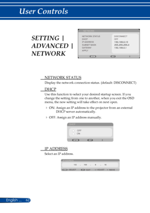 Page 6962English ...
User Controls
NETWORK
NETWORK STATUSDISCONNECTDHCPIP ADDRESSSUBNET MASKGATEWAYAPPLY
OFF
 NETWORK STATUS
Display the network connection status. (default: DISCONNECT)
 DHCP
Use this function to select your desired startup screen. If you 
change the setting from one to another, when you exit the OSD 
menu, the new setting will take effect on next open.
 ON: Assign an IP address to the projector from an external 
DHCP server automatically.
 OFF: Assign an IP address manually.
DHCP
OFF
ON
  IP...